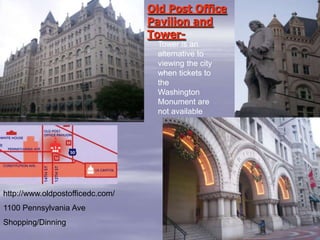 Old Post Office
                                  Pavilion and
                                  Tower-
                                    Tower is an
                                    alternative to
                                    viewing the city
                                    when tickets to
                                    the
                                    Washington
                                    Monument are
                                    not available




http://www.oldpostofficedc.com/
1100 Pennsylvania Ave
Shopping/Dinning
 