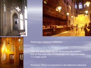 Washington National Cathedral

http://www.nationalcathedral.org/visit/
Take the Metro Red Line to Tenleytown/AU station.
Exit on the west side of Wisconsin Ave. Approximately
1 ½ miles south


Woodrow Wilson is entombed in the National Cathedral
 
