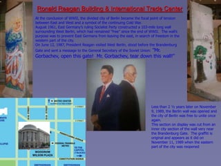 Ronald Reagan Building & International Trade Center
At the conclusion of WWII, the divided city of Berlin became the focal point of tension
between East and West and a symbol of the continuing Cold War.
August 1961, East Germany’s ruling Socialist Party constructed a 103-mile long wall
surrounding West Berlin, which had remained “free” since the end of WWII. The wall’s
purpose was to prevent East Germans from leaving the east, in search of freedom in the
western part of the city.
On June 12, 1987, President Reagan visited West Berlin, stood before the Brandenburg
                                                   ”Mr.
Gate and sent a message to the General Secretary of the Soviet Union:
Gorbachev, open this gate! Mr. Gorbachev, tear down this wall!”




                                                                        Less than 2 ½ years later on November
                                                                        9, 1989, the Berlin wall was opened and
                                                                        the city of Berlin was free to unite once
                                                                        again.
                                                                        This section on display was cut from an
                                                                        inner city section of the wall very near
                                                                        the Brandenburg Gate. The graffiti is
                                                                        original and appears as it did on
                                                                        November 11, 1989 when the eastern
                                                                        part of the city was reopened
 