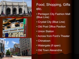 Food, Shopping, Gifts
etc.
• Pentagon City Fashion Mall
(Blue Line)
• Crystal City (Blue Line)
• Old Post Office Pavilion
• Union Station
• Across from Ford’s Theater
• Chinatown
• Watergate (if open)
• Old Town Alexandria
 