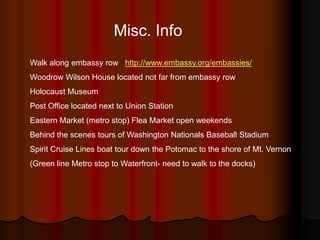 Misc. Info
Walk along embassy row http://www.embassy.org/embassies/
Woodrow Wilson House located not far from embassy row
Holocaust Museum
Post Office located next to Union Station
Eastern Market (metro stop) Flea Market open weekends
Behind the scenes tours of Washington Nationals Baseball Stadium
Spirit Cruise Lines boat tour down the Potomac to the shore of Mt. Vernon
(Green line Metro stop to Waterfront- need to walk to the docks)
 