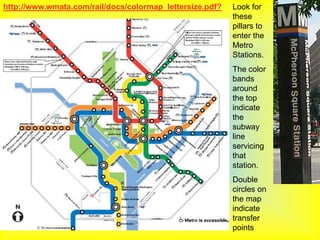 http://www.wmata.com/rail/docs/colormap_lettersize.pdf?   Look for
                                                          these
                                                          pillars to
                                                          enter the
                                                          Metro
                                                          Stations.
                                                          The color
                                                          bands
                                                          around
                                                          the top
                                                          indicate
                                                          the
                                                          subway
                                                          line
                                                          servicing
                                                          that
                                                          station.
                                                          Double
                                                          circles on
                                                          the map
                                                          indicate
                                                          transfer
                                                          points
 