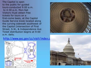 The Capitol is open
to the public for guided
tours-conducted 9:00 a.m.
 to 4:30 p.m. Mon-Sat
Visitors must obtain free
tickets for tours on a
first-come basis, at the Capitol
Guide Service kiosk located along
the curving sidewalk southwest of
the Capitol (intersection of First
Street, S.W., & Independence Ave
Ticket distribution begins at 9:00
a.m. daily.
http://www.aoc.gov/cc/visit/index.cfm
 