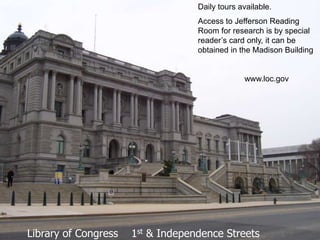 Daily tours available.
                                   Access to Jefferson Reading
                                   Room for research is by special
                                   reader’s card only, it can be
                                   obtained in the Madison Building


                                                www.loc.gov




Library of Congress   1st & Independence Streets
 