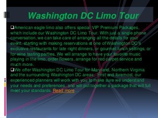 American eagle limo also offers special VIP Premium Packages,
which include our Washington DC Limo Tour. With just a single phone
conversation, we can take care of arranging all the details for your
event, starting with making reservations at one of Washington DC’s
exclusive restaurants for late night dinners, or gourmet lunch settings, or
for wine tasting parties. We will arrange to have your favorite music
playing in the limo, order flowers, arrange for red carpet service and
much more.
We offer Washington DC Limo Tour for Maryland, Northern Virginia
and the surrounding Washington DC areas. First and foremost, our
experienced planners will work with you to make sure we understand
your needs and preferences, and will put together a package that will full
meet your standards. Read more…
Washington DC Limo Tour
 
