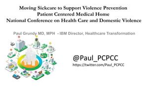 Moving Sickcare to Support Violence Prevention
Patient Centered Medical Home
National Conference on Health Care and Domestic Violence
Paul Grundy MD, MPH - IBM Director, Healthcare Transformation
@Paul_PCPCC
https://twitter.com/Paul_PCPCC
 