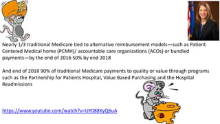 Nearly 1/3 traditional Medicare tied to alternative reimbursement models—such as Patient
Centered Medical home (PCMH)/ accountable care organizations (ACOs) or bundled
payments—by the end of 2016 50% by end 2018
And end of 2018 90% of traditional Medicare payments to quality or value through programs
such as the Partnership for Patients Hospital, Value Based Purchasing and the Hospital
Readmissions
https://www.youtube.com/watch?v=UY088YyQ6uA
 