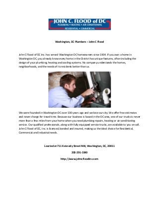 Washington, DC Plumbers – John C Flood
John C Flood of DC Inc. has served Washington DC homeowners since 1904. If you own a home in
Washington DC, you already know every home in the District has unique features, often including the
design of your plumbing, heating and cooling systems. No company understands the homes,
neighborhoods, and the needs of its residents better than us.
We were founded in Washington DC over 100 years ago and we love our city. We offer free estimates
and never charge for travel time. Because our business is based in the DC area, one of our trucks is never
more than a few miles from your home when you need plumbing repairs, heating or air conditioning
service. Our qualified professionals, along with fully equipped service trucks, are available to you on call.
John C Flood of DC, Inc. is licensed, bonded and insured, making us the ideal choice for Residential,
Commercial and Industrial needs.
Loacted at 711 Kennedy Street NW, Washington, DC, 20011
202-291-3340
http://www.johncfloodinc.com
 