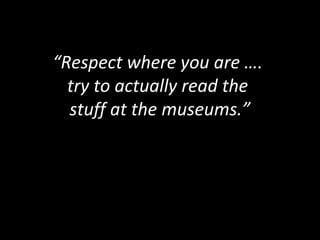 “Respect where you are ….
try to actually read the
stuff at the museums.”