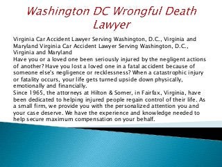 Virginia Car Accident Lawyer Serving Washington, D.C., Virginia and
Maryland Virginia Car Accident Lawyer Serving Washington, D.C.,
Virginia and Maryland
Have you or a loved one been seriously injured by the negligent actions
of another? Have you lost a loved one in a fatal accident because of
someone else's negligence or recklessness? When a catastrophic injury
or fatality occurs, your life gets turned upside down physically,
emotionally and financially.
Since 1965, the attorneys at Hilton & Somer, in Fairfax, Virginia, have
been dedicated to helping injured people regain control of their life. As
a small firm, we provide you with the personalized attention you and
your case deserve. We have the experience and knowledge needed to
help secure maximum compensation on your behalf.
 