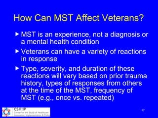 How Can MST Affect Veterans?
u MST is an experience, not a diagnosis or
a mental health condition
u Veterans can have a variety of reactions
in response
u Type, severity, and duration of these
reactions will vary based on prior trauma
history, types of responses from others
at the time of the MST, frequency of
MST (e.g., once vs. repeated)
12
 
