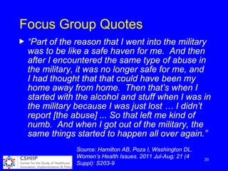 Focus Group Quotes
u “Part of the reason that I went into the military
was to be like a safe haven for me. And then
after I encountered the same type of abuse in
the military, it was no longer safe for me, and
I had thought that that could have been my
home away from home. Then that’s when I
started with the alcohol and stuff when I was in
the military because I was just lost … I didn’t
report [the abuse] ... So that left me kind of
numb. And when I got out of the military, the
same things started to happen all over again.”
20
Source: Hamilton AB, Poza I, Washington DL.
Women’s Health Issues. 2011 Jul-Aug; 21 (4
Suppl): S203-9
 