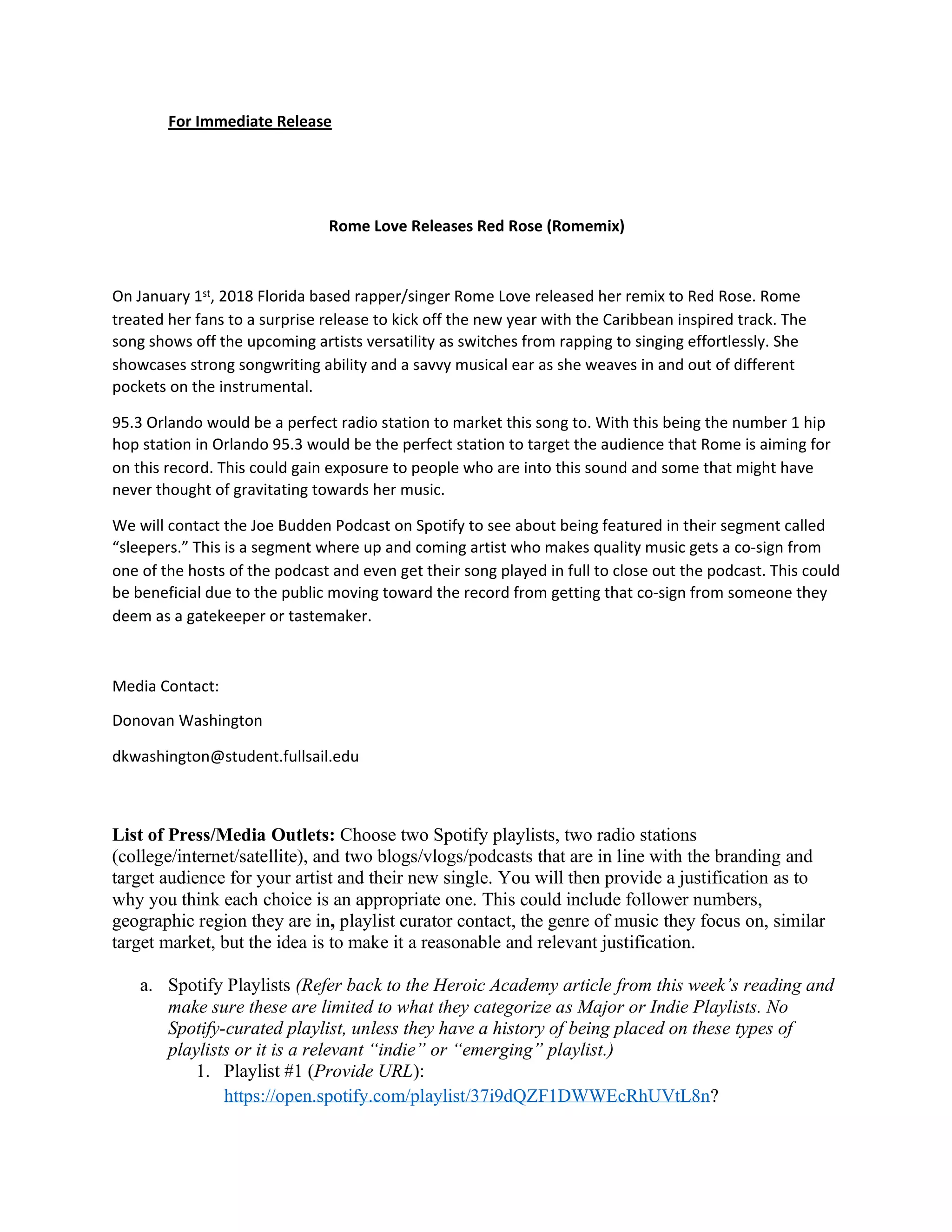 For Immediate Release
Rome Love Releases Red Rose (Romemix)
On January 1st, 2018 Florida based rapper/singer Rome Love released her remix to Red Rose. Rome
treated her fans to a surprise release to kick off the new year with the Caribbean inspired track. The
song shows off the upcoming artists versatility as switches from rapping to singing effortlessly. She
showcases strong songwriting ability and a savvy musical ear as she weaves in and out of different
pockets on the instrumental.
95.3 Orlando would be a perfect radio station to market this song to. With this being the number 1 hip
hop station in Orlando 95.3 would be the perfect station to target the audience that Rome is aiming for
on this record. This could gain exposure to people who are into this sound and some that might have
never thought of gravitating towards her music.
We will contact the Joe Budden Podcast on Spotify to see about being featured in their segment called
“sleepers.” This is a segment where up and coming artist who makes quality music gets a co-sign from
one of the hosts of the podcast and even get their song played in full to close out the podcast. This could
be beneficial due to the public moving toward the record from getting that co-sign from someone they
deem as a gatekeeper or tastemaker.
Media Contact:
Donovan Washington
dkwashington@student.fullsail.edu
List of Press/Media Outlets: Choose two Spotify playlists, two radio stations
(college/internet/satellite), and two blogs/vlogs/podcasts that are in line with the branding and
target audience for your artist and their new single. You will then provide a justification as to
why you think each choice is an appropriate one. This could include follower numbers,
geographic region they are in, playlist curator contact, the genre of music they focus on, similar
target market, but the idea is to make it a reasonable and relevant justification.
a. Spotify Playlists (Refer back to the Heroic Academy article from this week’s reading and
make sure these are limited to what they categorize as Major or Indie Playlists. No
Spotify-curated playlist, unless they have a history of being placed on these types of
playlists or it is a relevant “indie” or “emerging” playlist.)
1. Playlist #1 (Provide URL):
https://open.spotify.com/playlist/37i9dQZF1DWWEcRhUVtL8n?
 