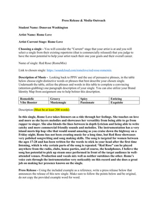 Press Release & Media Outreach
Student Name: Donovan Washington
Artist Name: Rome Love
Artist Current Stage: Rome Love
Choosing a single - You will consider the "Current" stage that your artist is at and you will
select a single from their existing repertoire (that is commercially released) that you judge to
have the most potential to help your artist reach their one year goals and their overall career.
Name of single: Red Rose (RomeMix)
Link to chosen single: https://soundcloud.com/romelove/red-rose-romemix
Description of Music - Looking back to PPIV and the use of persuasive phrases, in the table
below choose eight distinctive words or phrases that best describe your chosen single.
Underneath the table, utilize the phrases and words in this table to complete a convincing
(attention-grabbing) one paragraph description of your single. You can also utilize your Brand
Identity Map from assignment one to help bolster this description.
Romedelic Groovy Spicy Enticing
Vibe Booster Musicmagic Passionate Exquisite
Description (Must be at least 200 words):
In this single, Rome Love takes listeners on a ride through her feelings. She touches on love
and more as she layers melodies and showcases her versatility from being able to go from
rapper to singer. She also blends the lines between in depth lyricism and being able to write
catchy and more commercial friendly sounds and melodies. The instrumentation has a very
island meets hip hop vibe that would sound amazing as you cruise down the highway on a
Friday night. Rome has not been creating music for a long time, but Red Rose showcases
very polished songwriting and song making skills. The song is targeted for women between
the ages 17-28 and has been written for the words to stick in your head after the first time
listening, which is why certain parts of the song is repeated. “Red Rose” can be played
anywhere from the radio, clubs, house parties, and of course, the headphones. I believe the
song has potential to pick up steam once performed in front of the target audience in well-
attended venues. Production and vocals mix well as neither outshines the other. Rome’s
voice cuts through the instrumentation very noticeably on this record and she does a great
job on making her presence known on the single.
Press Release - Using the included example as a reference, write a press release below that
announces the release of this new single. Make sure to follow the points below and be original,
do not copy the provided example word for word.
 
