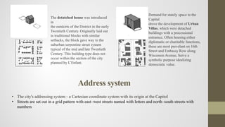 The detatched house was introduced
in
the outskirts of the District in the early
Twentieth Century. Originally laid out
in traditional blocks with similar
setbacks, the block gave way to the
suburban serpentine street system
typical of the mid and late Twentieth
Century. This building type does not
occur within the section of the city
planned by L’Enfant.
Demand for stately space in the
Capital
drove the development of Urban
Villas, which were detached
buildings with a processional
entramce. Often housing either
diplomatic or charitable functions,
these are most prevelant on 16th
Street and Embassy Row along
Wisconsin Avenue, Serve a
symbolic purpose idealizing
democratic value.
Address system
• The city's addressing system - a Cartesian coordinate system with its origin at the Capitol
• Streets are set out in a grid pattern with east–west streets named with letters and north–south streets with
numbers
 