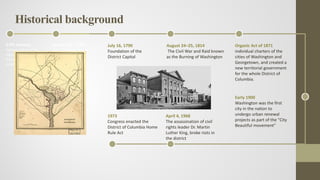 17th century
Various tribes of the
Algonquian-speaking
Piscataway people
inhabited the lands
January 23, 1788
James Madison argued
the necessity for a
national capital.
July 16, 1790
Foundation of the
District Capital
August 24–25, 1814
The Civil War and Raid known
as the Burning of Washington
Organic Act of 1871
individual charters of the
cities of Washington and
Georgetown, and created a
new territorial government
for the whole District of
Columbia.
Early 1900
Washington was the first
city in the nation to
undergo urban renewal
projects as part of the "City
Beautiful movement"
April 4, 1968
The assassination of civil
rights leader Dr. Martin
Luther King, broke riots in
the district
1973
Congress enacted the
District of Columbia Home
Rule Act
Historical background
 