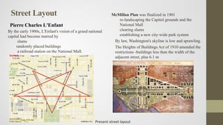 Street Layout
Pierre Charles L'Enfant
McMillan Plan was finalized in 1901
re-landscaping the Capitol grounds and the
National Mall
clearing slums
establishing a new city-wide park system
By law, Washington's skyline is low and sprawling.
The Heights of Buildings Act of 1910 amended the
restrictions -buildings less than the width of the
adjacent street, plus 6.1 m
By the early 1900s, L'Enfant's vision of a grand national
capital had become marred by
slums
randomly placed buildings
a railroad station on the National Mall.
Present street layout
 