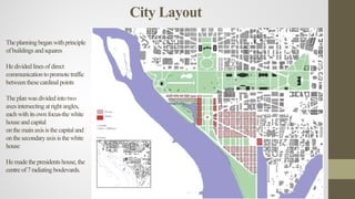 Theplanningbeganwithprinciple
ofbuildings andsquares
Hedividedlinesofdirect
communication topromotetraffic
betweenthesecardinal points
Theplanwasdividedintotwo
axesintersecting atrightangles,
eachwithitsownfocus-the white
houseandcapital
onthemainaxisisthecapitaland
onthesecondaryaxisisthewhite
house
Hemadethepresidents house,the
centreof7radiating boulevards.
City Layout
 