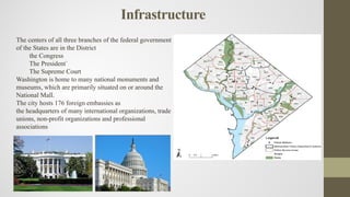 Infrastructure
The centers of all three branches of the federal government
of the States are in the District
the Congress
The President`
The Supreme Court
Washington is home to many national monuments and
museums, which are primarily situated on or around the
National Mall.
The city hosts 176 foreign embassies as
the headquarters of many international organizations, trade
unions, non-profit organizations and professional
associations
 