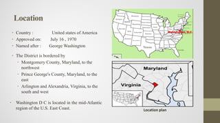 • Country : United states of America
• Approved on: July 16 , 1970
• Named after : George Washington
• The District is bordered by
• Montgomery County, Maryland, to the
northwest
• Prince George's County, Maryland, to the
east
• Arlington and Alexandria, Virginia, to the
south and west
• Washington D C is located in the mid-Atlantic
region of the U.S. East Coast.
Location
Location plan
 