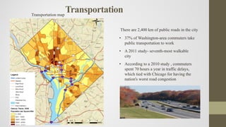 Transportation
There are 2,400 km of public roads in the city
• 37% of Washington-area commuters take
public transportation to work
• A 2011 study- seventh-most walkable
city
• According to a 2010 study , commuters
spent 70 hours a year in traffic delays,
which tied with Chicago for having the
nation's worst road congestion
Transportation map
 