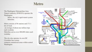 Metro
The Washington Metropolitan Area
Transit Authority (WMATA) operates the
Washington
Metro, the city's rapid transit system
Metrobus
Metro consists of 86 stations and 171.1
km of track
an average of about one million trips
each weekday
Metrobus serves over 400,000 riders each
weekday
The city also operates its own DC
Circulator bus system
connects commercial areas within central
Washington
 