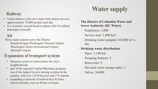 Water supply
• The District of Columbia Water and
Sewer Authority (DC Water)
• Employees: 1,000
• Service area: 1,880 km2
• Drinking water pumped: 410,000 m3 a
day
• Drinking water distribution
• Pipes: 2,100 km
• Pumping Stations: 5
• Reservoirs: 5
• Elevated water storage tanks: 3
• Valves: 36,000
Railway
• Union Station is the city's main train station services
approximately 70,000 people each day
• It is Amtrak's second-busiest station with 4.6 million
passengers annually
Air
Three major airports serve the District
Ronald Reagan Washington National Airport
Washington Dulles International Airport
Marshall Airport
Expansion of transport system
• Streetcar system to interconnect the city's
neighborhoods
• part of the regional Capital Bikeshare program,
one of the largest bicycle sharing systems in the
country with over 1,670 bicycles and 175 stations
• expanding a network of marked bicycle lanes
which currently exist on 90 km of streets
 