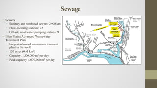 Sewage
• Sewers
• Sanitary and combined sewers: 2,900 km
• Flow-metering stations: 22
• Off-site wastewater pumping stations: 9
• Blue Plains Advanced Wastewater
Treatment Plant
• Largest advanced wastewater treatment
plant in the world
• 150 acres (0.61 km2)
• Capacity: 1,400,000 m3 per day
• Peak capacity: 4,070,000 m3 per day
 