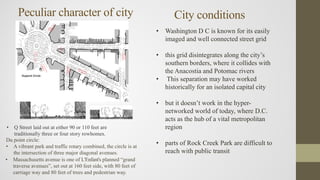 • Q Street laid out at either 90 or 110 feet are
traditionally three or four story rowhomes.
Q
Stre
etDu
Pon
t
Cir
cle
Dupont Circle
Eighteent
hStreet
Nineteent
hStreet
Du point circle:
• A vibrant park and traffic rotary combined, the circle is at
the intersection of three major diagonal avenues.
• Massachusetts avenue is one of L'Enfant's planned “grand
traverse avenues”, set out at 160 feet side, with 80 feet of
carriage way and 80 feet of trees and pedestrian way.
Peculiar character of city City conditions
• Washington D C is known for its easily
imaged and well connected street grid
• this grid disintegrates along the city’s
southern borders, where it collides with
the Anacostia and Potomac rivers
• This separation may have worked
historically for an isolated capital city
• but it doesn’t work in the hyper-
networked world of today, where D.C.
acts as the hub of a vital metropolitan
region
• parts of Rock Creek Park are difficult to
reach with public transit
 