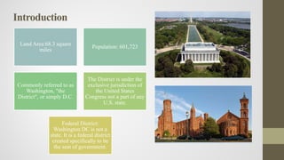 Introduction
Land Area:68.3 square
miles
Population: 601,723
Commonly referred to as
Washington, "the
District", or simply D.C.
The District is under the
exclusive jurisdiction of
the United States
Congress not a part of any
U.S. state.
Federal District:
Washington DC is not a
state. It is a federal district
created specifically to be
the seat of government.
 