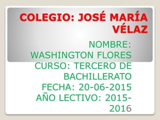 COLEGIO: JOSÉ MARÍA
VÉLAZ
NOMBRE:
WASHINGTON FLORES
CURSO: TERCERO DE
BACHILLERATO
FECHA: 20-06-2015
AÑO LECTIVO: 2015-
2016
 