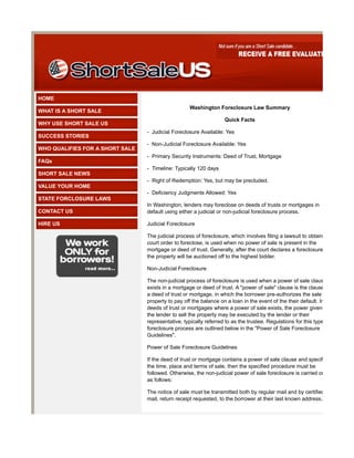 HOME
                                                    Washington Foreclosure Law Summary
WHAT IS A SHORT SALE
                                                                   Quick Facts
WHY USE SHORT SALE US
                                 - Judicial Foreclosure Available: Yes
SUCCESS STORIES
                                 - Non-Judicial Foreclosure Available: Yes
WHO QUALIFIES FOR A SHORT SALE
                                 - Primary Security Instruments: Deed of Trust, Mortgage
FAQs
                                 - Timeline: Typically 120 days
SHORT SALE NEWS
                                 - Right of Redemption: Yes, but may be precluded.
VALUE YOUR HOME
                                 - Deficiency Judgments Allowed: Yes
STATE FORCLOSURE LAWS
                                 In Washington, lenders may foreclose on deeds of trusts or mortgages in
CONTACT US                       default using either a judicial or non-judicial foreclosure process.

HIRE US                          Judicial Foreclosure

                                 The judicial process of foreclosure, which involves filing a lawsuit to obtain a
                                 court order to foreclose, is used when no power of sale is present in the
                                 mortgage or deed of trust. Generally, after the court declares a foreclosure,
                                 the property will be auctioned off to the highest bidder.

                                 Non-Judicial Foreclosure

                                 The non-judicial process of foreclosure is used when a power of sale clause
                                 exists in a mortgage or deed of trust. A "power of sale" clause is the clause in
                                 a deed of trust or mortgage, in which the borrower pre-authorizes the sale of
                                 property to pay off the balance on a loan in the event of the their default. In
                                 deeds of trust or mortgages where a power of sale exists, the power given to
                                 the lender to sell the property may be executed by the lender or their
                                 representative, typically referred to as the trustee. Regulations for this type of
                                 foreclosure process are outlined below in the "Power of Sale Foreclosure
                                 Guidelines".

                                 Power of Sale Foreclosure Guidelines

                                 If the deed of trust or mortgage contains a power of sale clause and specifies
                                 the time, place and terms of sale, then the specified procedure must be
                                 followed. Otherwise, the non-judicial power of sale foreclosure is carried out
                                 as follows:

                                 The notice of sale must be transmitted both by regular mail and by certified
                                 mail, return receipt requested, to the borrower at their last known address,
 