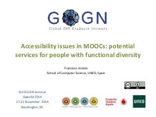 Accessibility issues in MOOCs: potential 
services for people with functional diversity 
Francisco Iniesto 
School of Computer Science, UNED, Spain 
3rd GO-GN Seminar 
OpenEd 2014 
17-21 November 2014 
Washington, DC 
 