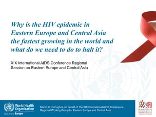 Why is the HIV epidemic in
Eastern Europe and Central Asia
the fastest growing in the world and
what do we need to do to halt it?
XIX International AIDS Conference Regional
Session on Eastern Europe and Central Asia




                Martin C. Donoghoe on behalf of the XIX International AIDS Conference
                Regional Working Group for Eastern Europe and Central Asia
 