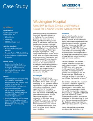 Case Study

                                      Washington Hospital
At a Glance
                                      Uses EHR to Reap Clinical and Financial
Organization
                                      Gains for Chronic Disease Management
Washington Hospital                   Managing quality improvements         Answers
Washington, Pa.                       in chronic disease treatment is       Washington Hospital selected
– 24 residents                        a challenge for any physician         McKesson’s Practice Partner®
– 15 faculty                          practice, but even more so in a       Patient Records, Practice Partner®
                                      family practice residency where       Medical Billing and Practice Partner®
– 58,000 visits per year              much of the clinical staff includes   Appointment Scheduler solutions.
                                      residents in constant transition.     (Practice Partner version 9.2 from
Solution Spotlight                    To improve the continuity of care     McKesson is a CCHIT CertifiedSM
– Practice Partner® Patient           provided by its three-office family   product for CCHIT Ambulatory EHR
  Records                             medicine residency, Washington        2006 and 2007.) This integrated
                                      Hospital implemented a fully          system of medical billing software
– Practice Partner® Medical Billing   integrated electronic health record   and practice management software
– Practice Partner® Appointment       (EHR) from McKesson, overhauled       gives physicians access to patient
  Scheduler                           processes within the practice, and    data anywhere, anytime.
                                      enlisted support from a research
Critical Issues                       network to benchmark quality          “Practice Partner has become a
                                      measures. The transformation          regular part of our physicians’
– Limited continuity of care          has helped the residency enhance
  and missed opportunities for                                              daily care of patients,” explains
                                      patient care and benefit from a       Jeff Minteer, M.D., associate
  managing chronic diseases           regional pay-for-performance          residency director, Washington
– Low level of financial return       program, increasing annual            Hospital. “McKesson’s system
  on quality bonuses                  revenue by $50,000.                   gives our training physicians the
                                                                            ability to access information in
Results                               Challenges                            multiple settings — from one of
– Instituted process changes using    Because it hosts a training           our offices, the hospital or home.”
  the EHR that empowered              program for residents, Washington
  administrative and nursing staff    Hospital’s clinical staff is always   Dr. Minteer extended the practice’s
  to take an active role in           changing. In fact, patients are not   use of the EHR when Highmark,
  diabetic disease management         seen by their regular doctor 40%      one of Washington Hospital’s
                                      of the time, resulting in missed      largest payors, instituted a pay-
– Significantly improved              opportunities for managing            for-performance program based
  performance against quality         chronic diseases. Continuity of       on quality improvement measures.
  standards for diabetic patients     care was further inhibited by the     The incentives ranged from $3 to $9
  as measured by a national           practice’s use of paper records.      per visit, depending on the
  research organization               With three residency sites            practice’s performance against the
– Maximized pay-for-performance       separated by 20 miles, it was         measures. Dr. Minteer chose to focus
  incentives offered by primary       difficult for residents to evaluate   on a disease management initiative
  payor, resulting in an additional   patients in the hospital without      for diabetics, a significant portion
  $50,000 per year in quality         the information in their records.     of the practice’s patient population.
  bonuses                             And when patients moved from
                                      office to office, record transfer     Using the Practice Partner EHR
                                      was a problem.                        in conjunction with historical
 