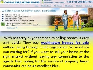 With property buyer companies selling homes is easy
and quick. They buy washington houses for sale
without going through much negotiation. So, what are
you waiting for? If you want to sell your home at the
right market without paying any commission to the
agents then opting for the service of property buyer
companies can be an excellent idea.

 