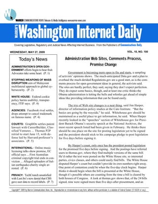 WEDNESDAY, MAY 27, 2009                                                                                                                                  VOL. 10, NO. 100


          Today’s News                                                 Administration Web Sites, Comments Process,
ADMINISTRATION’S OPEN GOV-
                                                                                     Promise Change
ERNMENT efforts begin to bear fruit.
Advocates take some heart. (P. 1)                                       Government is becoming more open in fits and starts, a sampling
                                                               of activists’ opinions shows. The much-anticipated Data.gov and a plan to
STOPPING WEAPONS OF MASS                                       overhaul the much-derided Regulations.gov are a good start, as is the com-
DISRUPTION aim of Malaysian                                    ments process for open government ideas in general, the activists said.
multilateral approach to global cy-                            The sites are hardly perfect, they said, saying they don’t expect perfection.
bersecurity. (P. 2)                                            They do expect some basics, though, and at least one critic thinks the
                                                               Obama administration is letting the bells and whistles get ahead of simple
WHITE HOUSE: Federal cookie
                                                               ideas like providing information that can be found easily.
policy harms usability, transpar-
ency, ITIF says. (P. 4)
                                                                       The trio of Web site changes is a neat thing, said Jim Harper,
AGENCIES: Facebook rival settles,
                                                               director of information policy studies at the Cato Institute. “But the
drops attempt to cancel trademark                              basics are going by the wayside,” he said. Whitehouse.gov should be
on famous name. (P. 4)                                         maintained as a useful place to get information, he said. When Harper
                                                               recently looked in the “speeches” section of Whitehouse.gov for Presi-
COURTS: GraphOn settles patent                                 dent Barack Obama’s security speech at the National Archives, the
lawsuit with CareerBuilder, Clas-                              most recent speech listed had been given in February. He thinks there
sified Ventures ... Thomas P2P                                 should be one place on the site for posting legislation yet to be signed
retrial to start June 15, with de-                             and the president should stick to his campaign pledge to post legislation
fense led by Harvard professor’s                               for five days before signing it.
associates. (P. 5)
                                                                        By Harper’s count, only once has the president posted legislation
INTERNATIONAL: Online music
                                                               for the promised five days before signing. And the postings have referred
licensing talks show promise, EC
                                                               users to thomas.gov, where they find multiple versions of the same bill.
official says ... First Australian
                                                               He’d rather the text were posted on the White House site, so interested
criminal copyright trial ends in con-
viction ... Alleged uploaders of Ital-                         parties, civics classes, and others could easily find bills. The White House
ian earthquake-charity single ar-                              disputed Harper’s count but couldn’t provide its own numbers right away.
rested. (P. 6)                                                 One point of contention could be when the five-day clock begins: Harper
                                                               thinks it should begin when the bill is presented at the White House,
PRIVACY: TechCrunch unsatisfied                                though it’s possible others are counting from the time a bill is cleared by
with Last.fm’s new denial that CBS                             both houses of Congress. A look at thomas.gov shows that, of the 24 bills
gave user data to record labels. (P. 7)                        signed, nine were signed more than five days after presentment, and an

 Copyright© 2009 by Warren Communications News, Inc. Reproduction or retransmission in any form, without written permission, is a violation of Federal Statute (17 USC01 et seq.).
 