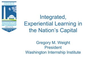 www.wiidc.org
Integrated,
Experiential Learning in
the Nation’s Capital
Gregory M. Weight
President
Washington Internship Institute
 