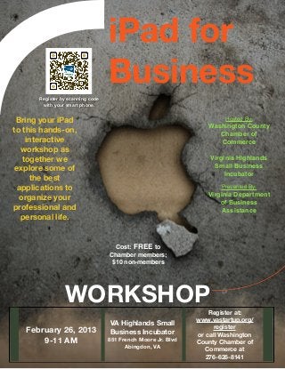 iPad for
                                   Business
       Register by scanning code
        with your smart phone.


 Bring your iPad                                                        Hosted By:
                                                                  Washington County
to this hands-on,
                                                                     Chamber of
    interactive                                                      Commerce
   workshop as                                                               
   together we                                                     Virginia Highlands
                                                                    Small Business
 explore some of
                                                                        Incubator
      the best                                                               
  applications to                                                     Presented By:
                                                                  Virginia Department
  organize your
                                                                      of Business
professional and                                                       Assistance
   personal life.


                                     Cost: FREE to
                                   Chamber members;
                                    $10 non-members




                 WORKSHOP
                                                                   Register at:
                                                               www.vastartup.org/
                                   VA Highlands Small
                                                                     register
   February 26, 2013               Business Incubator          or call Washington
       9-11 AM                     851 French Moore Jr. Blvd
                                                               County Chamber of
                                         Abingdon, VA
                                                                  Commerce at
                                                                  276-626-8141
 