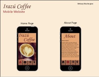 Mobile Website
Home Page
About
Irazú (ēräsū')
At Irazú Coffee, we take pride and
strive to serve a great cup of coffee
every time! We believe our customers
deserve nothing but the best, and
drinking coffee should be a pleasurable
experience. That's why we closely
monitor every aspect that can
influences the outcome to create a
great cup of coffee, starting with high
quality, fresh, and expertly roasted
beans, ground fresh the instant you
place your order to ensure the exacting
standards that our customers demand.
About Page
Home About Menu Location
Irazú
Coffee
Home About Menu Location
Irazú Coffee
Brittany Washington
 