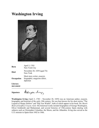 Washington Irving

Born

April 3, 1783
New York City

Died

November 28, 1859 (aged 76)
New York

Occupation

Short story writer, essayist,
biographer, magazine editor,
diplomat

Literary
movement
Signature
Washington Irving (April 3, 1783 – November 28, 1859) was an American author, essayist,
biographer and historian of the early 19th century. He was best known for his short stories "The
Legend of Sleepy Hollow" and "Rip Van Winkle", both of which appear in his book The Sketch
Book of Geoffrey Crayon, Gent. His historical works include biographies of George Washington,
Oliver Goldsmith and Muhammad, and several histories of 15th-century Spain dealing with
subjects such as Christopher Columbus, the Moors, and the Alhambra. Irving also served as the
U.S. minister to Spain from 1842 to 1846.

 