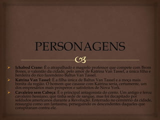  Ichabod Crane: É o atrapalhado e magrelo professor que compete com Brom
Bones, o valentão da cidade, pelo amor de Katrina Van Tassel, a única filha e
herdeira do rico fazendeiro Baltus Van Tassel.
 Katrina Van Tassel: É a filha única de Baltus Van Tassel e a moça mais
bonita da região. O homem que casasse com Katrina seria, certamente, um
dos empresários mais prósperos e satisfeitos de Nova York.
 Cavaleiro sem Cabeça: É o principal antagonista do conto. Um antigo e feroz
cavaleiro hessiano, que tinha sede de sangue, mas foi decapitado por
soldados americanos durante a Revolução. Enterrado no cemitério da cidade,
ressurgiu como um fantasma, perseguindo os descendentes daqueles que
conspiraram contra ele.
 