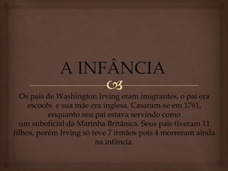 Os pais de Washington Irving eram imigrantes, o pai era
escocês e sua mãe era inglesa. Casaram-se em 1761,
enquanto seu pai estava servindo como
um suboficial da Marinha Britânica. Seus pais tiveram 11
filhos, porém Irving só teve 7 irmãos pois 4 morreram ainda
na infância.
 