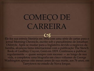 Ele fez sua estreia literária em 1802 com uma série de cartas para o
jornal Morning Chronicle, escrito sob o pseudônimo de Jonathan
Oldstyle. Após se mudar para a Inglaterra devido a negócios da
família, alcançou fama internacional com a publicação The Sketch
Book of Geoffrey Crayon, Gent em 1819. Continuou a publicar
regularmente — quase sempre com sucesso — ao longo de sua
vida, e completou uma biografia em cinco volumes de George
Washington apenas oito meses antes de sua morte, aos 76 anos, em
Tarrytown no estado de Nova Iorque.
 