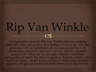 Um fazendeiro chamado Rip Van Winkle tinha um cachorro
chamado Lobo, não gostava de trabalhar e vivia no bar. Um dia,
para não ouvir as reclamações da sua esposa resolveu ir às
montanhas, passou lá o dia todo com seu cachorro. Quando
pensava em voltar, ele viu um anão subindo a montanha
carregando um barril. Rip ofereceu ajuda ao homem e subiu com o
barril nas costas, até um local onde havia vários outros homens
jogando, até que um homem de barbas brancas fez Rip dormir.
 