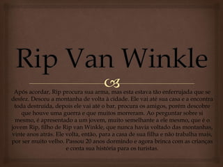 Após acordar, Rip procura sua arma, mas esta estava tão enferrujada que se
desfez. Desceu a montanha de volta à cidade. Ele vai até sua casa e a encontra
toda destruída, depois ele vai até o bar, procura os amigos, porém descobre
que houve uma guerra e que muitos morreram. Ao perguntar sobre si
mesmo, é apresentado a um jovem, muito semelhante a ele mesmo, que é o
jovem Rip, filho de Rip van Winkle, que nunca havia voltado das montanhas,
vinte anos atrás. Ele volta, então, para a casa de sua filha e não trabalha mais,
por ser muito velho. Passou 20 anos dormindo e agora brinca com as crianças
e conta sua história para os turistas.
 