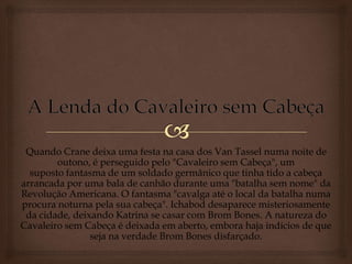 Quando Crane deixa uma festa na casa dos Van Tassel numa noite de
outono, é perseguido pelo "Cavaleiro sem Cabeça", um
suposto fantasma de um soldado germânico que tinha tido a cabeça
arrancada por uma bala de canhão durante uma "batalha sem nome" da
Revolução Americana. O fantasma "cavalga até o local da batalha numa
procura noturna pela sua cabeça". Ichabod desaparece misteriosamente
da cidade, deixando Katrina se casar com Brom Bones. A natureza do
Cavaleiro sem Cabeça é deixada em aberto, embora haja indícios de que
seja na verdade Brom Bones disfarçado.
 