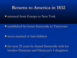 Returns to America in 1832
returned from Europe to New York
established his home Sunnyside in Tarrytown
never married or had children
for next 25 years he shared Sunnyside with his
brother Ebenezer and Ebenezer's 5 daughters

 