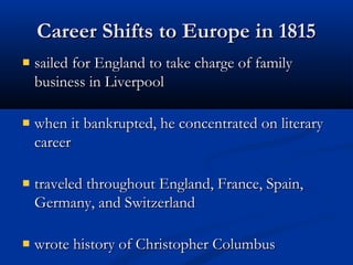 Career Shifts to Europe in 1815
sailed for England to take charge of family
business in Liverpool
when it bankrupted, he concentrated on literary
career
traveled throughout England, France, Spain,
Germany, and Switzerland
wrote history of Christopher Columbus

 