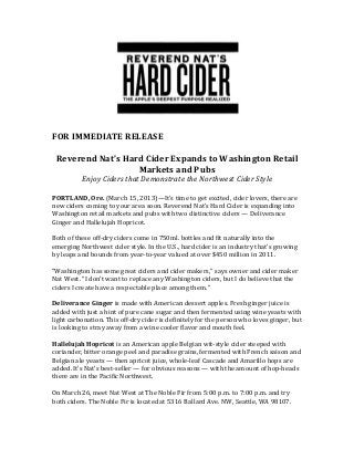 FOR IMMEDIATE RELEASE

 Reverend Nat’s Hard Cider Expands to Washington Retail
                   Markets and Pubs
          Enjoy Ciders that Demonstrate the Northwest Cider Style

PORTLAND, Ore. (March 15, 2013)—It’s time to get excited, cider lovers, there are
new ciders coming to your area soon. Reverend Nat’s Hard Cider is expanding into
Washington retail markets and pubs with two distinctive ciders — Deliverance
Ginger and Hallelujah Hopricot.

Both of these off-dry ciders come in 750ml. bottles and fit naturally into the
emerging Northwest cider style. In the U.S., hard cider is an industry that’s growing
by leaps and bounds from year-to-year valued at over $450 million in 2011.

“Washington has some great ciders and cider makers,” says owner and cider maker
Nat West. “I don’t want to replace any Washington ciders, but I do believe that the
ciders I create have a respectable place among them.”

Deliverance Ginger is made with American dessert apples. Fresh ginger juice is
added with just a hint of pure cane sugar and then fermented using wine yeasts with
light carbonation. This off-dry cider is definitely for the person who loves ginger, but
is looking to stray away from a wine cooler flavor and mouth feel.

Hallelujah Hopricot is an American apple Belgian wit-style cider steeped with
coriander, bitter orange peel and paradise grains, fermented with French saison and
Belgian ale yeasts — then apricot juice, whole-leaf Cascade and Amarillo hops are
added. It’s Nat’s best-seller — for obvious reasons — with the amount of hop-heads
there are in the Pacific Northwest.

On March 26, meet Nat West at The Noble Fir from 5:00 p.m. to 7:00 p.m. and try
both ciders. The Noble Fir is located at 5316 Ballard Ave. NW, Seattle, WA 98107.
 